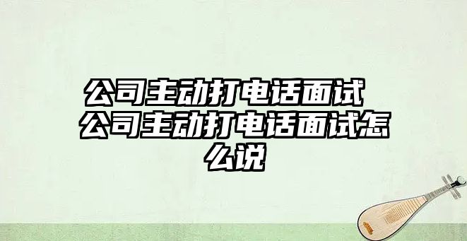 公司主動打電話面試 公司主動打電話面試怎么說