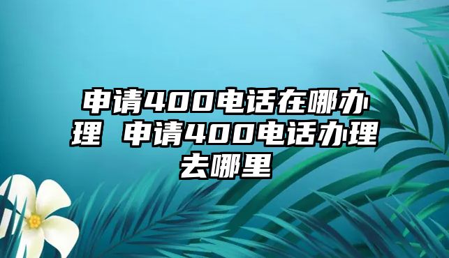 申請(qǐng)400電話在哪辦理 申請(qǐng)400電話辦理去哪里