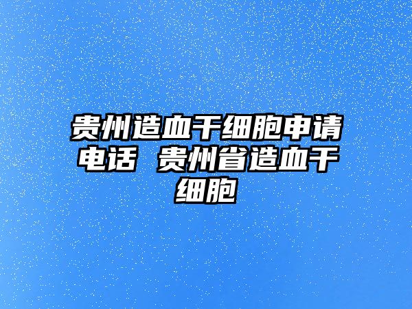 貴州造血干細(xì)胞申請(qǐng)電話 貴州省造血干細(xì)胞