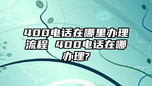 400電話在哪里辦理流程 400電話在哪辦理?