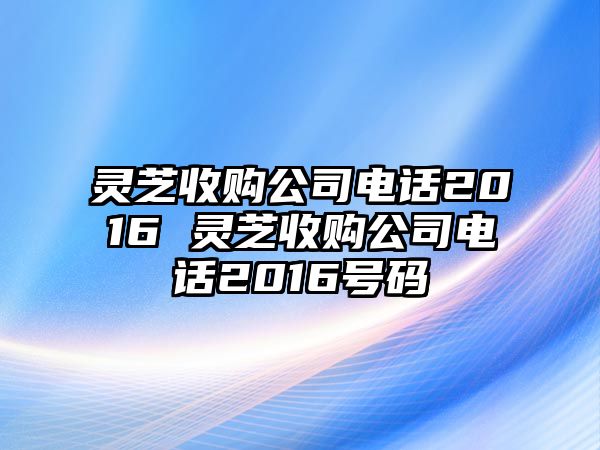 靈芝收購公司電話2016 靈芝收購公司電話2016號碼