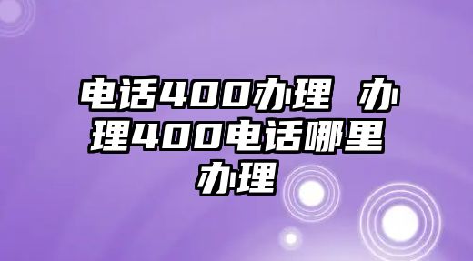 電話400辦理 辦理400電話哪里辦理