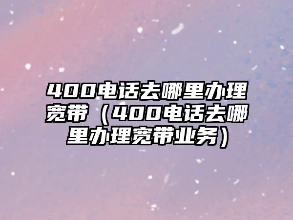 400電話去哪里辦理寬帶（400電話去哪里辦理寬帶業(yè)務）