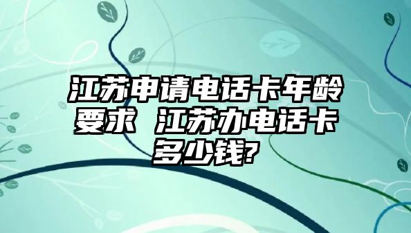 江蘇申請電話卡年齡要求 江蘇辦電話卡多少錢?