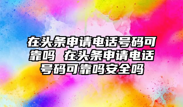 在頭條申請電話號碼可靠嗎 在頭條申請電話號碼可靠嗎安全嗎