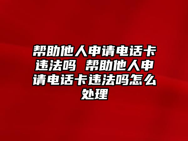 幫助他人申請(qǐng)電話卡違法嗎 幫助他人申請(qǐng)電話卡違法嗎怎么處理