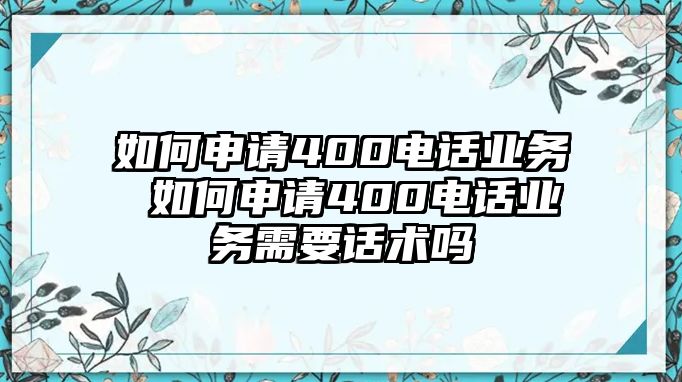 如何申請(qǐng)400電話業(yè)務(wù) 如何申請(qǐng)400電話業(yè)務(wù)需要話術(shù)嗎