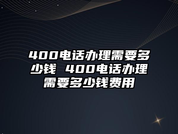 400電話辦理需要多少錢 400電話辦理需要多少錢費用