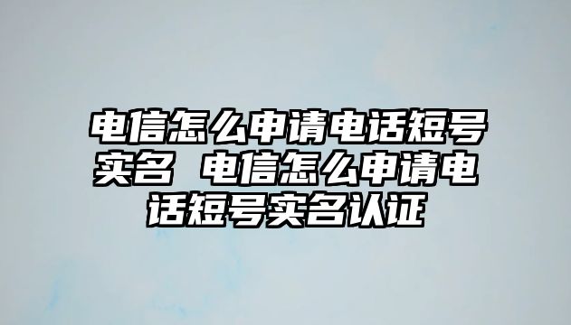 電信怎么申請電話短號實名 電信怎么申請電話短號實名認(rèn)證