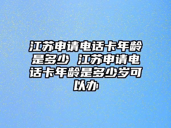 江蘇申請電話卡年齡是多少 江蘇申請電話卡年齡是多少歲可以辦