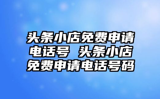 頭條小店免費(fèi)申請(qǐng)電話號(hào) 頭條小店免費(fèi)申請(qǐng)電話號(hào)碼