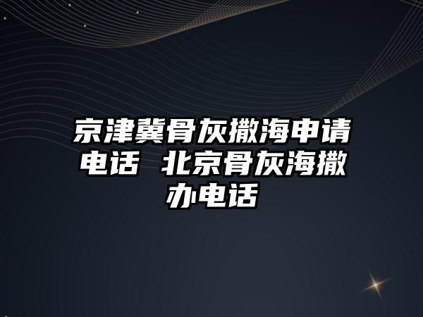 京津冀骨灰撒海申請電話 北京骨灰海撒辦電話