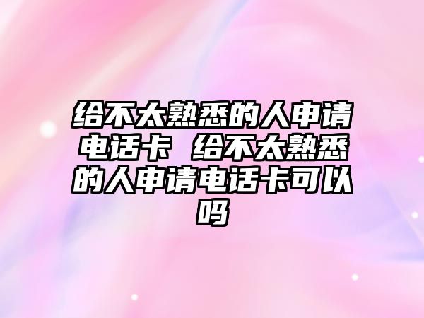 給不太熟悉的人申請電話卡 給不太熟悉的人申請電話卡可以嗎