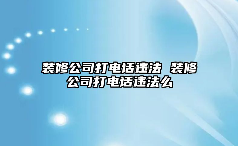 裝修公司打電話違法 裝修公司打電話違法么