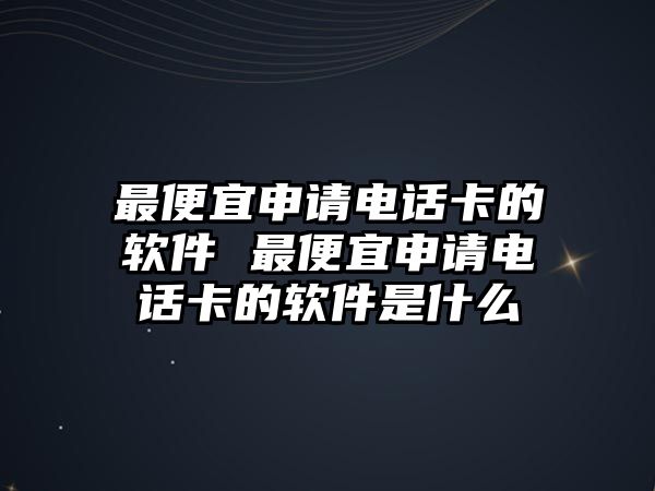 最便宜申請電話卡的軟件 最便宜申請電話卡的軟件是什么