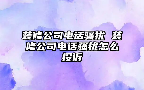 裝修公司電話騷擾 裝修公司電話騷擾怎么投訴