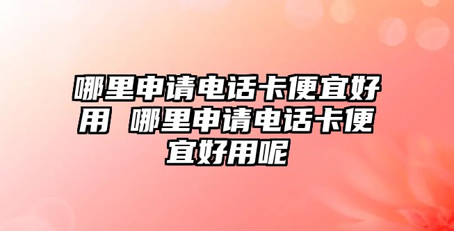 哪里申請電話卡便宜好用 哪里申請電話卡便宜好用呢