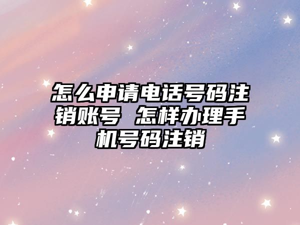 怎么申請電話號碼注銷賬號 怎樣辦理手機號碼注銷