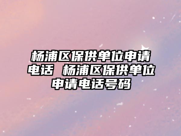 楊浦區(qū)保供單位申請電話 楊浦區(qū)保供單位申請電話號碼