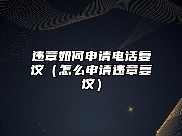 違章如何申請(qǐng)電話復(fù)議（怎么申請(qǐng)違章復(fù)議）