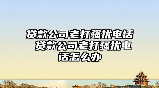 貸款公司老打騷擾電話 貸款公司老打騷擾電話怎么辦