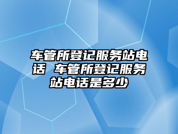 車管所登記服務站電話 車管所登記服務站電話是多少