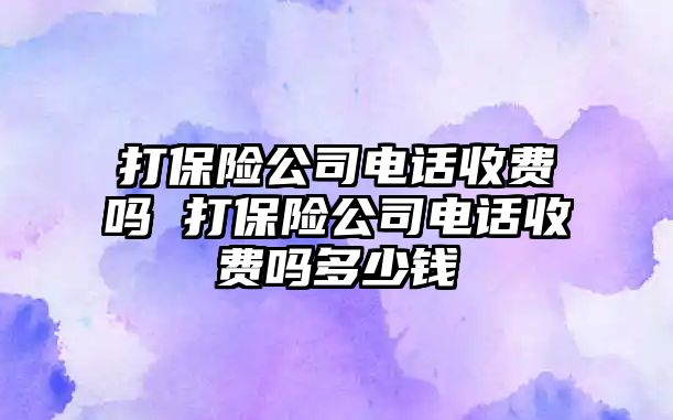 打保險公司電話收費(fèi)嗎 打保險公司電話收費(fèi)嗎多少錢