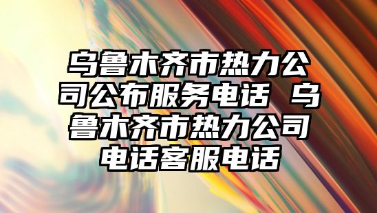 烏魯木齊市熱力公司公布服務(wù)電話 烏魯木齊市熱力公司電話客服電話