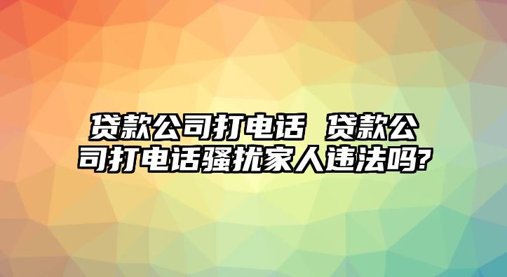 貸款公司打電話(huà) 貸款公司打電話(huà)騷擾家人違法嗎?