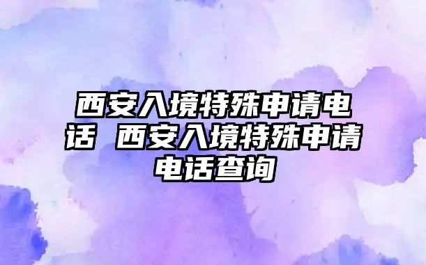 西安入境特殊申請電話 西安入境特殊申請電話查詢