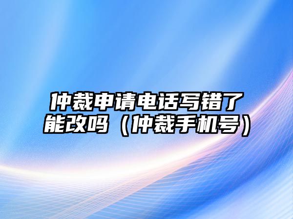 仲裁申請電話寫錯了能改嗎（仲裁手機號）