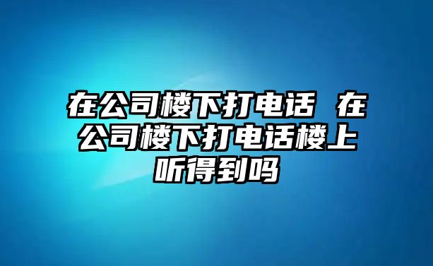 在公司樓下打電話 在公司樓下打電話樓上聽得到嗎