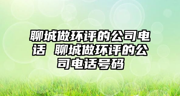 聊城做環(huán)評的公司電話 聊城做環(huán)評的公司電話號碼