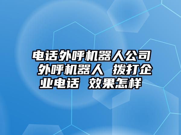 電話外呼機(jī)器人公司 外呼機(jī)器人 撥打企業(yè)電話 效果怎樣