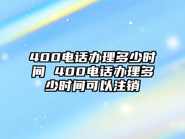 400電話辦理多少時間 400電話辦理多少時間可以注銷