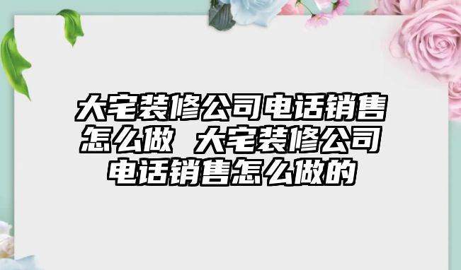 大宅裝修公司電話銷售怎么做 大宅裝修公司電話銷售怎么做的