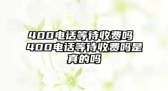 400電話等待收費(fèi)嗎 400電話等待收費(fèi)嗎是真的嗎