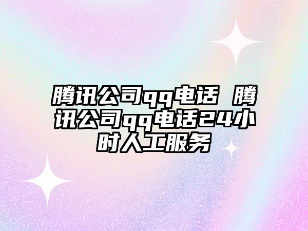 騰訊公司qq電話 騰訊公司qq電話24小時人工服務