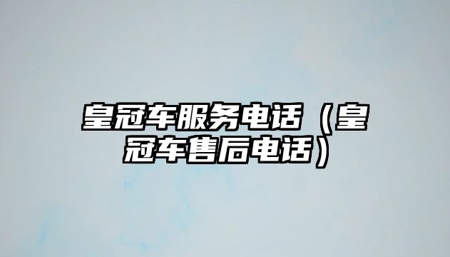 皇冠車服務電話（皇冠車售后電話）