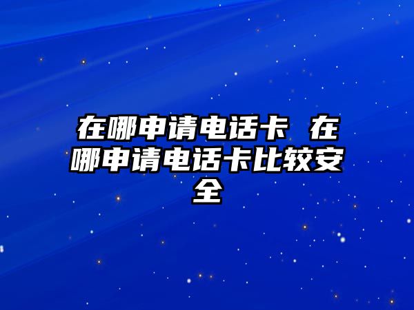 在哪申請電話卡 在哪申請電話卡比較安全