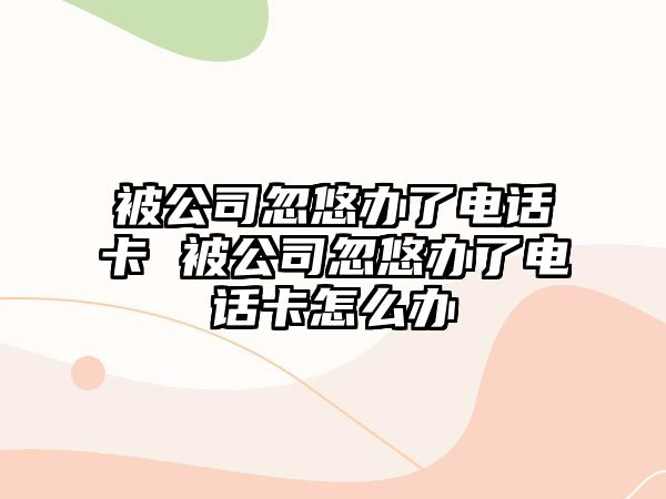 被公司忽悠辦了電話卡 被公司忽悠辦了電話卡怎么辦