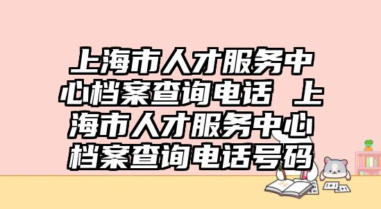 上海市人才服務(wù)中心檔案查詢電話 上海市人才服務(wù)中心檔案查詢電話號(hào)碼