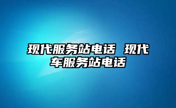 現(xiàn)代服務站電話 現(xiàn)代車服務站電話