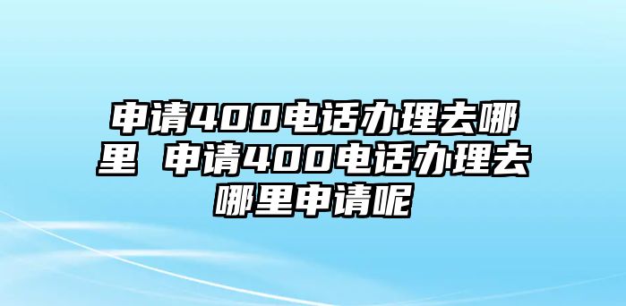 申請400電話辦理去哪里 申請400電話辦理去哪里申請呢