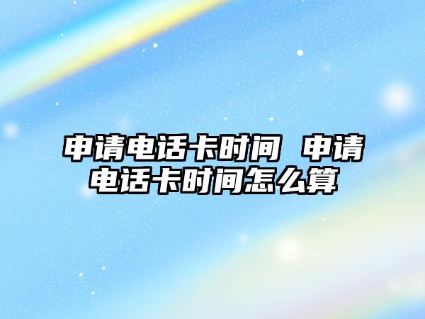 申請電話卡時間 申請電話卡時間怎么算