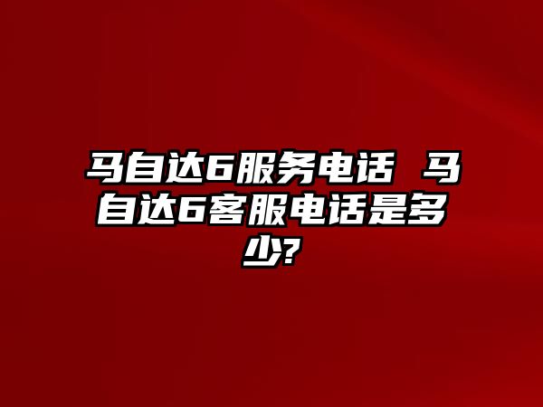 馬自達(dá)6服務(wù)電話 馬自達(dá)6客服電話是多少?