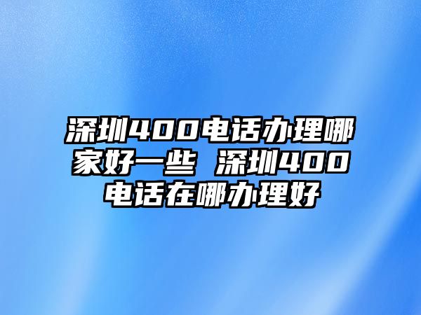 深圳400電話辦理哪家好一些 深圳400電話在哪辦理好