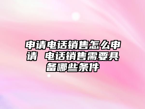 申請電話銷售怎么申請 電話銷售需要具備哪些條件