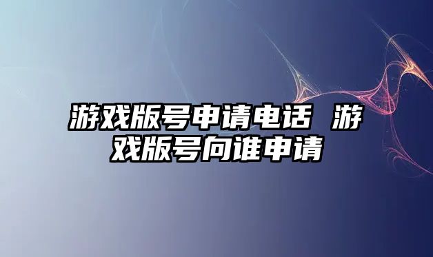 游戲版號(hào)申請(qǐng)電話 游戲版號(hào)向誰申請(qǐng)