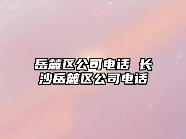 岳麓區(qū)公司電話 長(zhǎng)沙岳麓區(qū)公司電話